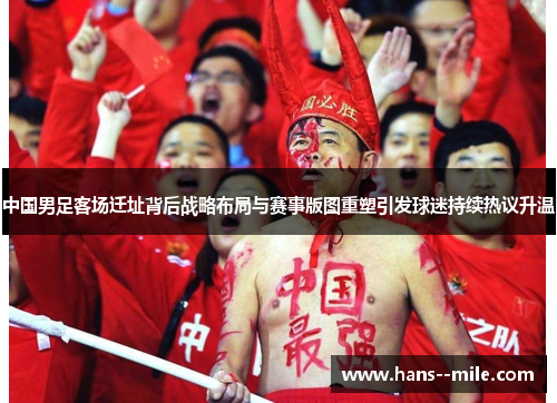 中国男足客场迁址背后战略布局与赛事版图重塑引发球迷持续热议升温 中国男足客场迁址背后战略布局与赛事版图重塑引发球迷持续热议升温