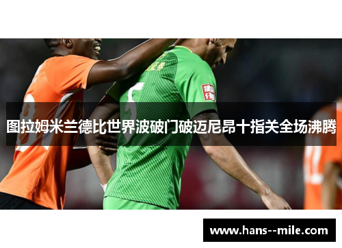 图拉姆米兰德比世界波破门破迈尼昂十指关全场沸腾 图拉姆米兰德比世界波破门破迈尼昂十指关全场沸腾